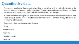 Quantitative data
Contrary to qualitative data, quantitative data is statistical and is typically structured in
nature – meaning it is more rigid and defined. This type of data is measured using numbers
and values, which makes it a more suitable candidate for data analysis.
Whereas qualitative is open for exploration, quantitative data is much more concise and
close-ended. It can be used to ask the questions “how much” or “how many,” followed by
conclusive information.
Quantitative data can be generated through:
•Tests
•Experiments
•Surveys
•Market reports
•Metrics
 
