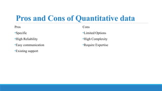 Pros and Cons of Quantitative data
Pros
•Specific
•High Reliability
•Easy communication
•Existing support
Cons
•Limited Options
•High Complexity
•Require Expertise
 