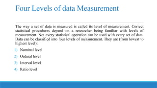 Four Levels of data Measurement
The way a set of data is measured is called its level of measurement. Correct
statistical procedures depend on a researcher being familiar with levels of
measurement. Not every statistical operation can be used with every set of data.
Data can be classified into four levels of measurement. They are (from lowest to
highest level):
1) Nominal level
2) Ordinal level
3) Interval level
4) Ratio level
 
