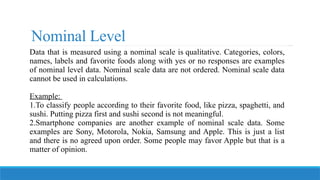 Nominal Level
Data that is measured using a nominal scale is qualitative. Categories, colors,
names, labels and favorite foods along with yes or no responses are examples
of nominal level data. Nominal scale data are not ordered. Nominal scale data
cannot be used in calculations.
Example:
1.To classify people according to their favorite food, like pizza, spaghetti, and
sushi. Putting pizza first and sushi second is not meaningful.
2.Smartphone companies are another example of nominal scale data. Some
examples are Sony, Motorola, Nokia, Samsung and Apple. This is just a list
and there is no agreed upon order. Some people may favor Apple but that is a
matter of opinion.
 