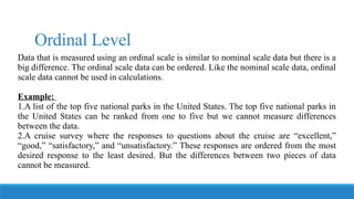 Ordinal Level
Data that is measured using an ordinal scale is similar to nominal scale data but there is a
big difference. The ordinal scale data can be ordered. Like the nominal scale data, ordinal
scale data cannot be used in calculations.
Example:
1.A list of the top five national parks in the United States. The top five national parks in
the United States can be ranked from one to five but we cannot measure differences
between the data.
2.A cruise survey where the responses to questions about the cruise are “excellent,”
“good,” “satisfactory,” and “unsatisfactory.” These responses are ordered from the most
desired response to the least desired. But the differences between two pieces of data
cannot be measured.
 