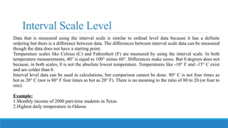 Interval Scale Level
Data that is measured using the interval scale is similar to ordinal level data because it has a definite
ordering but there is a difference between data. The differences between interval scale data can be measured
though the data does not have a starting point.
Temperature scales like Celsius (C) and Fahrenheit (F) are measured by using the interval scale. In both
temperature measurements, 40° is equal to 100° minus 60°. Differences make sense. But 0 degrees does not
because, in both scales, 0 is not the absolute lowest temperature. Temperatures like -10° F and -15° C exist
and are colder than 0.
Interval level data can be used in calculations, but comparison cannot be done. 80° C is not four times as
hot as 20° C (nor is 80° F four times as hot as 20° F). There is no meaning to the ratio of 80 to 20 (or four to
one).
Example:
1.Monthly income of 2000 part-time students in Texas
2.Highest daily temperature in Odessa
 