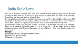Ratio Scale Level
Data that is measured using the ratio scale takes care of the ratio problem and gives you the most
information. Ratio scale data is like interval scale data, but it has a 0 point and ratios can be calculated.
You will not have a negative value in ratio scale data.
For example, four multiple choice statistics final exam scores are 80, 68, 20 and 92 (out of a possible 100
points) (given that the exams are machine-graded.) The data can be put in order from lowest to highest:
20, 68, 80, 92. There is no negative point in the final exam scores as the lowest score is 0 point.
The differences between the data have meaning. The score 92 is more than the score 68 by 24 points.
Ratios can be calculated. The smallest score is 0. So 80 is four times 20. If one student scores 80 points
and another student scores 20 points, the student who scores higher is 4 times better than the student who
scores lower.
Example:
1.Weight of 200 cancer patients in the past 5 months
2.Height of 549 newborn babies
3.Diameter of 150 donuts
 