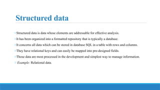 Structured data
oStructured data is data whose elements are addressable for effective analysis.
oIt has been organized into a formatted repository that is typically a database.
oIt concerns all data which can be stored in database SQL in a table with rows and columns.
oThey have relational keys and can easily be mapped into pre-designed fields.
oThose data are most processed in the development and simplest way to manage information.
o Example: Relational data.
 