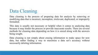 Data Cleaning
Data cleaning is the process of preparing data for analysis by removing or
modifying data that is incorrect, incomplete, irrelevant, duplicated, or improperly
formatted.
This data is usually not necessary or helpful when it comes to analyzing data
because it may hinder the process or provide inaccurate results. There are several
methods for cleaning data depending on how it is stored along with the answers
being sought.
Data cleaning is not simply about erasing information to make space for new
data, but rather finding a way to maximize a data set’s accuracy without
necessarily deleting information.
 