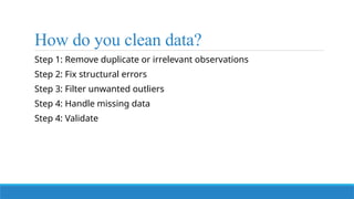 How do you clean data?
Step 1: Remove duplicate or irrelevant observations
Step 2: Fix structural errors
Step 3: Filter unwanted outliers
Step 4: Handle missing data
Step 4: Validate
 