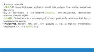 Structured data tools
•OLAP: Performs high-speed, multidimensional data analysis from unified, centralized
data stores.
•SQLite: Implements a self-contained, serverless, zero-configuration, transactional
relational database engine.
•MySQL: Embeds data into mass-deployed software, particularly mission-critical, heavy-
load production system.
•PostgreSQL: Supports SQL and JSON querying as well as high-tier programming
languages (C/C+, Java, Python, etc.).
 