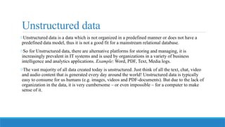 Unstructured data
oUnstructured data is a data which is not organized in a predefined manner or does not have a
predefined data model, thus it is not a good fit for a mainstream relational database.
oSo for Unstructured data, there are alternative platforms for storing and managing, it is
increasingly prevalent in IT systems and is used by organizations in a variety of business
intelligence and analytics applications. Example: Word, PDF, Text, Media logs.
oThe vast majority of all data created today is unstructured. Just think of all the text, chat, video
and audio content that is generated every day around the world! Unstructured data is typically
easy to consume for us humans (e.g. images, videos and PDF-documents). But due to the lack of
organization in the data, it is very cumbersome – or even impossible – for a computer to make
sense of it.
 