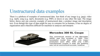 Unstructured data examples
There is a plethora of examples of unstructured data. Just think of any image (e.g. jpeg), video
(e.g. mp4), song (e.g. mp3), documents (e.g. PDFs or docx) or any other file type. The image
below shows just one concrete example of unstructured data: a product image and description
text. Even though this type of data might be easy to consume for us humans, it has no degree of
organization and is therefore difficult for machines to analyses and interpret.
 