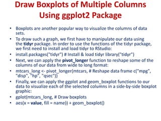 Draw Boxplots of Multiple Columns
Using ggplot2 Package
• Boxplots are another popular way to visualize the columns of data
sets.
• To draw such a graph, we first have to manipulate our data using
the tidyr package. In order to use the functions of the tidyr package,
we first need to install and load tidyr to RStudio:
• install.packages("tidyr") # Install & load tidyr library("tidyr")
• Next, we can apply the pivot_longer function to reshape some of the
columns of our data from wide to long format:
• mtcars_long <- pivot_longer(mtcars, # Reshape data frame c("mpg",
"disp", "hp", "qsec"))
• Finally, we can apply the ggplot and geom_boxplot functions to our
data to visualize each of the selected columns in a side-by-side boxplot
graphic:
• gplot(mtcars_long, # Draw boxplots
• aes(x = value, fill = name)) + geom_boxplot()
 