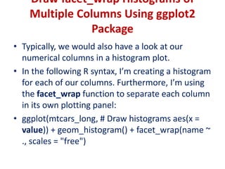 Draw facet_wrap Histograms of
Multiple Columns Using ggplot2
Package
• Typically, we would also have a look at our
numerical columns in a histogram plot.
• In the following R syntax, I’m creating a histogram
for each of our columns. Furthermore, I’m using
the facet_wrap function to separate each column
in its own plotting panel:
• ggplot(mtcars_long, # Draw histograms aes(x =
value)) + geom_histogram() + facet_wrap(name ~
., scales = "free")
 