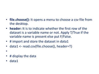 • file.choose(): It opens a menu to choose a csv file from
the desktop.
• header: It is to indicate whether the first row of the
dataset is a variable name or not. Apply T/True if the
variable name is present else put F/False.
• # import and store the dataset in data1
• data1 <- read.csv(file.choose(), header=T)
•
• # display the data
• data1
 