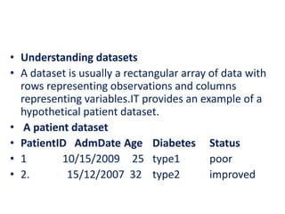 • Understanding datasets
• A dataset is usually a rectangular array of data with
rows representing observations and columns
representing variables.IT provides an example of a
hypothetical patient dataset.
• A patient dataset
• PatientID AdmDate Age Diabetes Status
• 1 10/15/2009 25 type1 poor
• 2. 15/12/2007 32 type2 improved
 