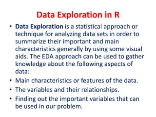 Data Exploration in R
• Data Exploration is a statistical approach or
technique for analyzing data sets in order to
summarize their important and main
characteristics generally by using some visual
aids. The EDA approach can be used to gather
knowledge about the following aspects of
data:
• Main characteristics or features of the data.
• The variables and their relationships.
• Finding out the important variables that can
be used in our problem.
 