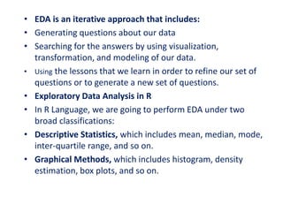 • EDA is an iterative approach that includes:
• Generating questions about our data
• Searching for the answers by using visualization,
transformation, and modeling of our data.
• Using the lessons that we learn in order to refine our set of
questions or to generate a new set of questions.
• Exploratory Data Analysis in R
• In R Language, we are going to perform EDA under two
broad classifications:
• Descriptive Statistics, which includes mean, median, mode,
inter-quartile range, and so on.
• Graphical Methods, which includes histogram, density
estimation, box plots, and so on.
 