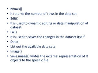 • Nrows()
• It returns the number of rows in the data set
• Edit()
• It is used to dynamic editing or data manipulation of
dataset
• Fix()
• It is used to saves the changes in the dataset itself
• Data()
• List out the available data sets
• Image()
• Save.image() writes the external representation of R
objects to the specific file
 
