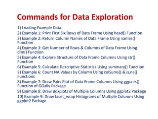 Commands for Data Exploration
1) Loading Example Data
2) Example 1: Print First Six Rows of Data Frame Using head() Function
3) Example 2: Return Column Names of Data Frame Using names()
Function
4) Example 3: Get Number of Rows & Columns of Data Frame Using
dim() Function
5) Example 4: Explore Structure of Data Frame Columns Using str()
Function
6) Example 5: Calculate Descriptive Statistics Using summary() Function
7) Example 6: Count NA Values by Column Using colSums() & is.na()
Functions
8) Example 7: Draw Pairs Plot of Data Frame Columns Using ggpairs()
Function of GGally Package
9) Example 8: Draw Boxplots of Multiple Columns Using ggplot2 Package
10) Example 9: Draw facet_wrap Histograms of Multiple Columns Using
ggplot2 Package
 