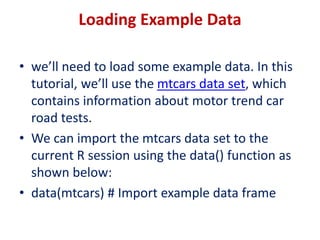 Loading Example Data
• we’ll need to load some example data. In this
tutorial, we’ll use the mtcars data set, which
contains information about motor trend car
road tests.
• We can import the mtcars data set to the
current R session using the data() function as
shown below:
• data(mtcars) # Import example data frame
 