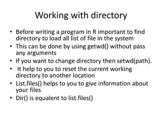 Working with directory
• Before writing a program in R important to find
directory to load all list of file in the system
• This can be done by using getwd() without pass
any arguments
• If you want to change directory then setwd(path).
• It help to you to reset the current working
directory to another location
• List.files() helps to you to give information about
your files
• Dir() is equalent to list.files()
 