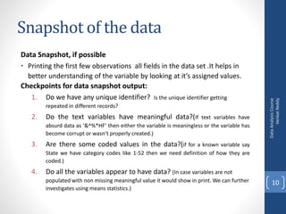 Snapshot of the data
Data Snapshot, if possible
• Printing the first few observations all fields in the data set .It helps in
better understanding of the variable by looking at it’s assigned values.
Checkpoints for data snapshot output:
1. Do we have any unique identifier? Is the unique identifier getting
repeated in different records?
2. Do the text variables have meaningful data?(If text variables have
absurd data as ‘&^%*HF’ then either the variable is meaningless or the variable has
become corrupt or wasn’t properly created.)
3. Are there some coded values in the data?(if for a known variable say
State we have category codes like 1-52 then we need definition of how they are
coded.)
4. Do all the variables appear to have data? (In case variables are not
populated with non missing meaningful value it would show in print. We can further
investigates using means statistics.)
DataAnalysisCourse
VenkatReddy
10
 