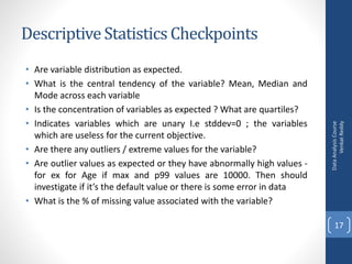 Descriptive Statistics Checkpoints
• Are variable distribution as expected.
• What is the central tendency of the variable? Mean, Median and
Mode across each variable
• Is the concentration of variables as expected ? What are quartiles?
• Indicates variables which are unary I.e stddev=0 ; the variables
which are useless for the current objective.
• Are there any outliers / extreme values for the variable?
• Are outlier values as expected or they have abnormally high values -
for ex for Age if max and p99 values are 10000. Then should
investigate if it’s the default value or there is some error in data
• What is the % of missing value associated with the variable?
DataAnalysisCourse
VenkatReddy
17
 