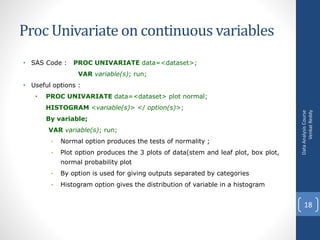 Proc Univariate on continuous variables
• SAS Code : PROC UNIVARIATE data=<dataset>;
VAR variable(s); run;
• Useful options :
• PROC UNIVARIATE data=<dataset> plot normal;
HISTOGRAM <variable(s)> </ option(s)>;
By variable;
VAR variable(s); run;
• Normal option produces the tests of normality ;
• Plot option produces the 3 plots of data(stem and leaf plot, box plot,
normal probability plot
• By option is used for giving outputs separated by categories
• Histogram option gives the distribution of variable in a histogram
DataAnalysisCourse
VenkatReddy
18
 