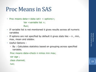 Proc Means in SAS
• Proc means data=<data set> < options>;
Var <variable list >;
Run;
• If variable list is not mentioned it gives results across all numeric
variables
• If options are not specified by default it gives stats like – n , min,
max, mean and stddev.
• Useful Options :
• By : Calculates statistics based on grouping across specified
variable;
Proc means data=check n nmiss min max;
var age ;
class channel;
run;
DataAnalysisCourse
VenkatReddy
19
 