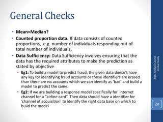 General Checks
• Mean=Median?
• Counted proportion data. If data consists of counted
proportions, e.g. number of individuals responding out of
total number of individuals,
• Data Sufficiency: Data Sufficiency involves ensuring that the
data has the required attributes to make the prediction as
stated by objective
• Eg1: To build a model to predict fraud, the given data doesn’t have
any key for identifying fraud accounts or those identifiers are erased
than there are no accounts which we can identify as ‘bad’ and build a
model to predict the same.
• Eg2: If we are building a response model specifically for internet
channel for a “airline card”. Then data should have a identifier for
‘channel of acquisition’ to identify the right data base on which to
build the model
DataAnalysisCourse
VenkatReddy
20
 