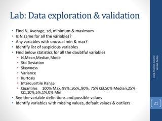 Lab: Data exploration & validation
• Find N, Average, sd, minimum & maximum
• Is N same for all the variables?
• Any variables with unusual min & max?
• Identify list of suspicious variables
• Find below statistics for all the doubtful variables
• N,Mean,Median,Mode
• Std Deviation
• Skewness
• Variance
• Kurtosis
• Interquartile Range
• Quantiles 100% Max, 99%,,95%,,90%, 75% Q3,50% Median,25%
Q1,10%,5%,1%,0% Min
• See the variable definitions and possible values
• Identify variables with missing values, default values & outliers
DataAnalysisCourse
VenkatReddy
21
 