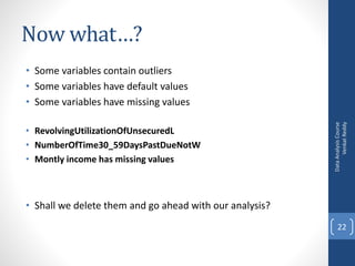 Now what…?
• Some variables contain outliers
• Some variables have default values
• Some variables have missing values
• RevolvingUtilizationOfUnsecuredL
• NumberOfTime30_59DaysPastDueNotW
• Montly income has missing values
• Shall we delete them and go ahead with our analysis?
DataAnalysisCourse
VenkatReddy
22
 