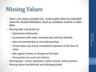 Missing Values
• Data is not always available E.g., many tuples have no recorded
value for several attributes, such as customer income in sales
data
• Missing data may be due to
• Equipment malfunction
• Inconsistent with other recorded data and thus deleted
• Data not entered due to misunderstanding
• Certain data may not be considered important at the time of
entry
• Not register history or changes of the data
• Missing data may need to be inferred.
• Missing data - values, attributes, entire records, entire sections
• Missing values and defaults are indistinguishable
DataAnalysisCourse
VenkatReddy
23
 