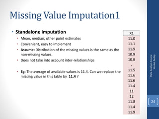 Missing Value Imputation1
• Standalone imputation
• Mean, median, other point estimates
• Convenient, easy to implement
• Assume: Distribution of the missing values is the same as the
non-missing values.
• Does not take into account inter-relationships
• Eg: The average of available values is 11.4. Can we replace the
missing value in this table by 11.4 ?
DataAnalysisCourse
VenkatReddy
24
X1
11.0
11.1
11.9
10.9
10.8
.
11.5
11.6
11.6
11.4
11
12
11.8
11.4
11.9
 
