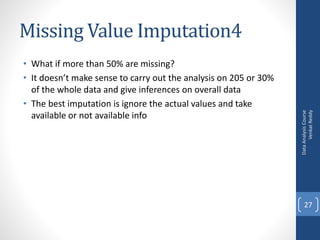 Missing Value Imputation4
• What if more than 50% are missing?
• It doesn’t make sense to carry out the analysis on 205 or 30%
of the whole data and give inferences on overall data
• The best imputation is ignore the actual values and take
available or not available info
DataAnalysisCourse
VenkatReddy
27
 
