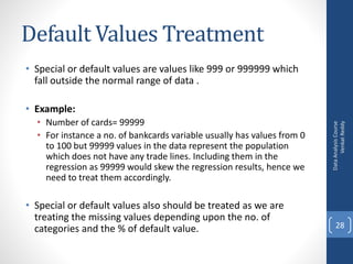 Default Values Treatment
• Special or default values are values like 999 or 999999 which
fall outside the normal range of data .
• Example:
• Number of cards= 99999
• For instance a no. of bankcards variable usually has values from 0
to 100 but 99999 values in the data represent the population
which does not have any trade lines. Including them in the
regression as 99999 would skew the regression results, hence we
need to treat them accordingly.
• Special or default values also should be treated as we are
treating the missing values depending upon the no. of
categories and the % of default value.
DataAnalysisCourse
VenkatReddy
28
 