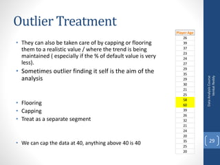 Outlier Treatment
• They can also be taken care of by capping or flooring
them to a realistic value / where the trend is being
maintained ( especially if the % of default value is very
less).
• Sometimes outlier finding it self is the aim of the
analysis
• Flooring
• Capping
• Treat as a separate segment
• We can cap the data at 40, anything above 40 is 40
DataAnalysisCourse
VenkatReddy
29
Player Age
26
39
37
23
24
27
29
35
29
30
21
25
58
60
39
26
32
21
24
20
35
25
20
 