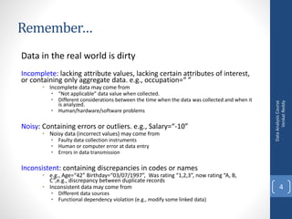 Remember…
Data in the real world is dirty
Incomplete: lacking attribute values, lacking certain attributes of interest,
or containing only aggregate data. e.g., occupation=“ ”
• Incomplete data may come from
• “Not applicable” data value when collected.
• Different considerations between the time when the data was collected and when it
is analyzed.
• Human/hardware/software problems
Noisy: Containing errors or outliers. e.g., Salary=“-10”
• Noisy data (incorrect values) may come from
• Faulty data collection instruments
• Human or computer error at data entry
• Errors in data transmission
Inconsistent: containing discrepancies in codes or names
• e.g., Age=“42” Birthday=“03/07/1997”, Was rating “1,2,3”, now rating “A, B,
C”,e.g., discrepancy between duplicate records
• Inconsistent data may come from
• Different data sources
• Functional dependency violation (e.g., modify some linked data)
DataAnalysisCourse
VenkatReddy
4
 