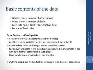 Basic contents of the data
• What are total number of observations
• What are total number of fields
• Each field name, Field type, Length of field
• Format of field, Label
Basic Contents –Check points
• Are all variables as expected (variables names)
• Are there some variables which are unexpected say q9 r10?
• Are the data types and length across variables correct
• For known variables is the data type as expected (For example if age
is in date format something is suspicious)
• Have labels been provided and are sensible
If anything suspicious we can further investigate it and correct accordingly
DataAnalysisCourse
VenkatReddy
7
 