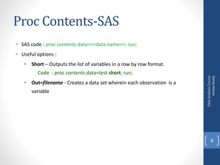 Proc Contents-SAS
• SAS code : proc contents data=<<data name>>; run;
• Useful options :
• Short – Outputs the list of variables in a row by row format.
Code : proc contents data=test short; run;
• Out=filename - Creates a data set wherein each observation is a
variable
DataAnalysisCourse
VenkatReddy
9
 