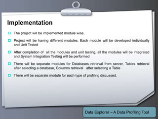 Your Logo
Implementation
 The project will be implemented module wise.
 Project will be having different modules. Each module will be developed individually
and Unit Tested
 After completion of all the modules and unit testing, all the modules will be integrated
and System Integration Testing will be performed
 There will be separate modules for Databases retrieval from server, Tables retrieval
after selecting a database, Columns retrieval after selecting a Table
 There will be separate module for each type of profiling discussed.
Data Explorer – A Data Profiling Tool
 