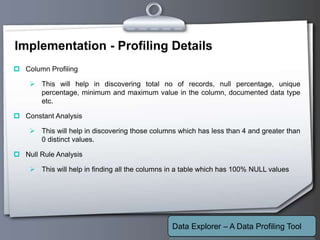 Your Logo
Implementation - Profiling Details
 Column Profiling
 This will help in discovering total no of records, null percentage, unique
percentage, minimum and maximum value in the column, documented data type
etc.
 Constant Analysis
 This will help in discovering those columns which has less than 4 and greater than
0 distinct values.
 Null Rule Analysis
 This will help in finding all the columns in a table which has 100% NULL values
Data Explorer – A Data Profiling Tool
 