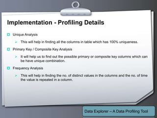 Your Logo
Implementation - Profiling Details
 Unique Analysis
 This will help in finding all the columns in table which has 100% uniqueness.
 Primary Key / Composite Key Analysis
 It will help us to find out the possible primary or composite key columns which can
be have unique combination.
 Frequency Analysis
 This will help in finding the no. of distinct values in the columns and the no. of time
the value is repeated in a column.
Data Explorer – A Data Profiling Tool
 