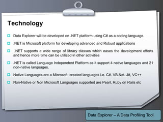 Your Logo
Technology
 Data Explorer will be developed on .NET platform using C# as a coding language.
 .NET is Microsoft platform for developing advanced and Robust applications
 .NET supports a wide range of library classes which eases the development efforts
and hence more time can be utilized in other activities
 .NET is called Language Independent Platform as it support 4 native languages and 21
non-native languages.
 Native Languages are a Microsoft created languages i.e. C#. VB.Net. J#, VC++
 Non-Native or Non Microsoft Languages supported are Pearl, Ruby on Rails etc
Data Explorer – A Data Profiling Tool
 