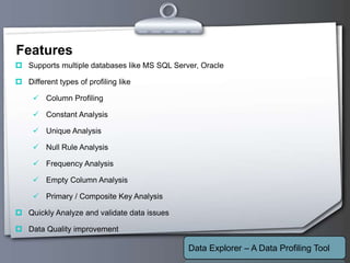 Your Logo
Features
 Supports multiple databases like MS SQL Server, Oracle
 Different types of profiling like
 Column Profiling
 Constant Analysis
 Unique Analysis
 Null Rule Analysis
 Frequency Analysis
 Empty Column Analysis
 Primary / Composite Key Analysis
 Quickly Analyze and validate data issues
 Data Quality improvement
Data Explorer – A Data Profiling Tool
 