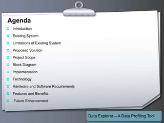 Your Logo
Agenda
 Introduction
 Existing System
 Limitations of Existing System
 Proposed Solution
 Project Scope
 Block Diagram
 Implementation
 Technology
 Hardware and Software Requirements
 Features and Benefits
 Future Enhancement
Data Explorer – A Data Profiling Tool
 