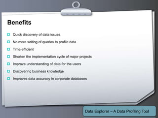 Your Logo
Benefits
 Quick discovery of data issues
 No more writing of queries to profile data
 Time efficient
 Shorten the implementation cycle of major projects
 Improve understanding of data for the users
 Discovering business knowledge
 Improves data accuracy in corporate databases
Data Explorer – A Data Profiling Tool
 