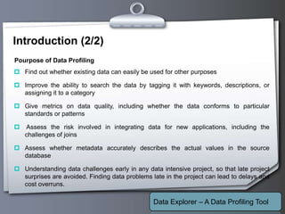 Your Logo
Introduction (2/2)
 Find out whether existing data can easily be used for other purposes
 Improve the ability to search the data by tagging it with keywords, descriptions, or
assigning it to a category
 Give metrics on data quality, including whether the data conforms to particular
standards or patterns
 Assess the risk involved in integrating data for new applications, including the
challenges of joins
 Assess whether metadata accurately describes the actual values in the source
database
 Understanding data challenges early in any data intensive project, so that late project
surprises are avoided. Finding data problems late in the project can lead to delays and
cost overruns.
Pourpose of Data Profiling
Data Explorer – A Data Profiling Tool
 