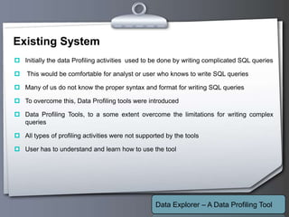Your Logo
Existing System
 Initially the data Profiling activities used to be done by writing complicated SQL queries
 This would be comfortable for analyst or user who knows to write SQL queries
 Many of us do not know the proper syntax and format for writing SQL queries
 To overcome this, Data Profiling tools were introduced
 Data Profiling Tools, to a some extent overcome the limitations for writing complex
queries
 All types of profiling activities were not supported by the tools
 User has to understand and learn how to use the tool
Data Explorer – A Data Profiling Tool
 