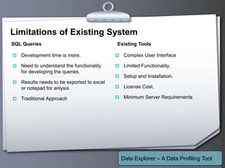 Your Logo
Limitations of Existing System
 Development time is more.
 Need to understand the functionality
for developing the queries.
 Results needs to be exported to excel
or notepad for anlysis
 Traditional Approach
 Complex User Interface
 Limited Functionality.
 Setup and Installation.
 License Cost.
 Minimum Server Requirements
SQL Queries Existing Tools
Data Explorer – A Data Profiling Tool
 