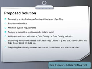 Your Logo
Proposed Solution
 Developing an Application performing all the types of profiling
 Easy to use interface
 Minimum system requirements
 Feature to export the profiling results data to excel
 Additional feature to indicate the Data Quality i.e. Data Quality Indicator
 Supporting multiple Databases like Oracle 10g, Oracle 11g, MS SQL Server 2005, MS
SQL Server 2008, My SQL etc
 Integrating Data Quality to correct erroneous, inconsistent and inaccurate data
Data Explorer – A Data Profiling Tool
 
