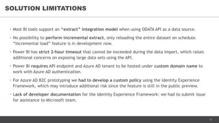 12
• Most BI tools support an “extract” integration model when using ODATA API as a data source.
• No possibility to perform incremental extract, only reloading the entire dataset on schedule.
“Incremental load” feature is in development now.
• Power BI has strict 2-hour timeout that cannot be exceeded during the data import, which raises
additional concerns on exposing large data sets using the API.
• Power BI requires API endpoint and Azure AD tenant to be hosted under custom domain name to
work with Azure AD authentication.
• For Azure AD B2C prototyping we had to develop a custom policy using the Identity Experience
Framework, which may introduce additional risk since the feature is still in the public preview.
• Lack of developer documentation for the Identity Experience Framework: we had to submit issue
for assistance to Microsoft team.
SOLUTION LIMITATIONS
 